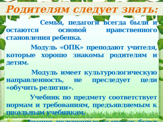 Родителям следует знать:  Семья, педагоги всегда были и остаются основой нравственного становления ребенка.   Модуль «ОПК» преподают учителя, которые хорошо знакомы родителям и детям.   Модуль имеет культурологическую направленность, не преследует цели «обучить религии».   Учебник по предмету соответствует нормам и требованиям, предъявляемым к школьным учебникам.   Знания, полученные на уроках, будут востребованы в изучении истории, литературы, МХК и на краеведческих факультативах. 