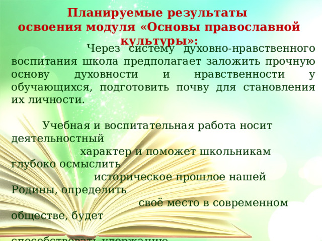 Планируемые результаты освоения модуля «Основы православной культуры»:  Через систему духовно-нравственного воспитания школа предполагает заложить прочную основу духовности и нравственности у обучающихся, подготовить почву для становления их личности.  Учебная и воспитательная работа носит деятельностный  характер и поможет школьникам глубоко осмыслить  историческое прошлое нашей Родины, определить  своё место в современном обществе, будет  способствовать удержанию  детей от дурных поступков и  сохранению нравственного  и физического  здоровья. 