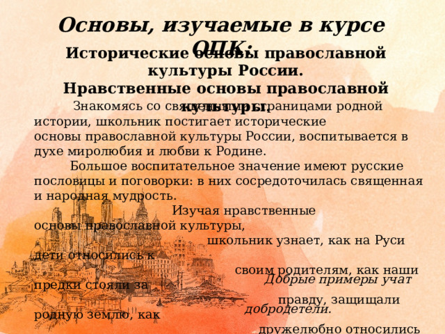 Основы, изучаемые в курсе ОПК: Исторические основы православной культуры России. Нравственные основы православной культуры.  Знакомясь со священными страницами родной истории, школьник постигает исторические основы православной культуры России, воспитывается в духе миролюбия и любви к Родине.  Большое воспитательное значение имеют русские пословицы и поговорки: в них сосредоточилась священная и народная мудрость.  Изучая нравственные основы православной культуры,  школьник узнает, как на Руси дети относились к  своим родителям, как наши предки стояли за  правду, защищали родную землю, как  дружелюбно относились к людям других  верований и культур.  Добрые примеры учат  добродетели. 