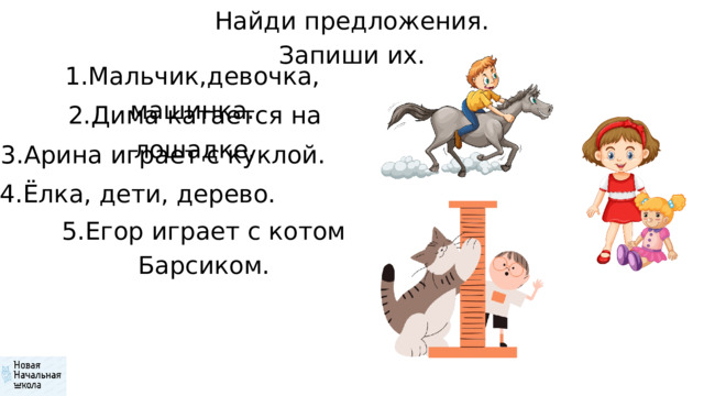 Найди предложения. Запиши их. 1.Мальчик,девочка, машинка. 2.Дима катается на лошадке. 3.Арина играет с куклой. 4.Ёлка, дети, дерево. 5.Егор играет с котом Барсиком. 