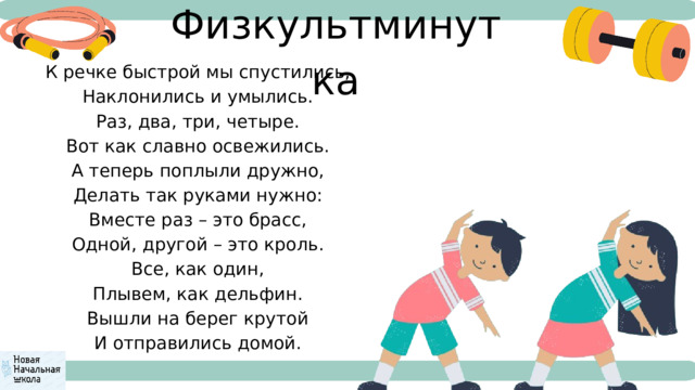 Физкультминутка  К речке быстрой мы спустились,  Наклонились и умылись.  Раз, два, три, четыре.  Вот как славно освежились.  А теперь поплыли дружно,  Делать так руками нужно:  Вместе раз – это брасс,  Одной, другой – это кроль.  Все, как один,  Плывем, как дельфин.  Вышли на берег крутой  И отправились домой. 