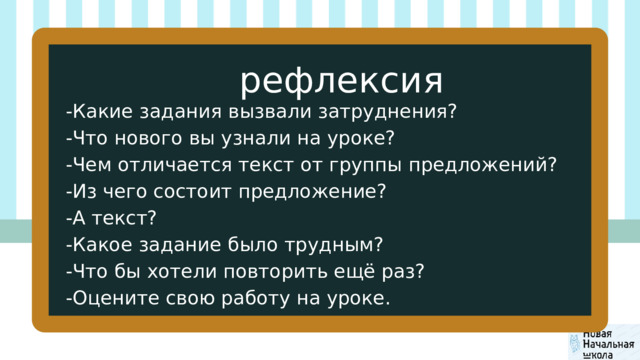 рефлексия -Какие задания вызвали затруднения? -Что нового вы узнали на уроке? -Чем отличается текст от группы предложений? -Из чего состоит предложение? -А текст? -Какое задание было трудным? -Что бы хотели повторить ещё раз? -Оцените свою работу на уроке. 