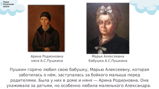Марья Алексеевна Арина Родионовна бабушка А.С.Пушкина няня А.С.Пушкина Пушкин горячо любил свою бабушку, Марью Алексеевну, которая заботилась о нём, заступалась за бойкого малыша перед родителями. Была у них в доме и няня — Арина Родионовна. Она ухаживала за детьми, но особенно любила маленького Александра. 