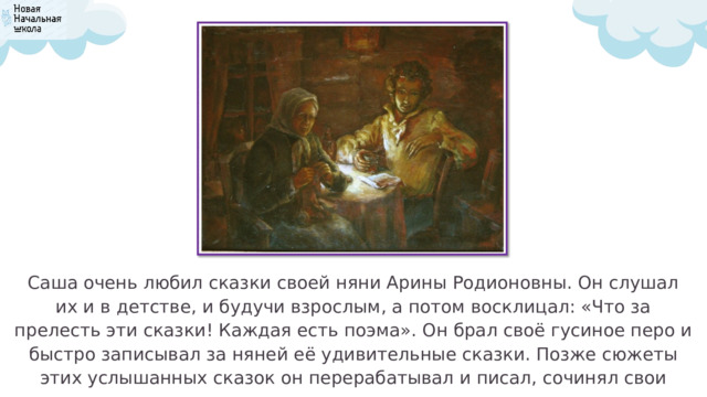 Саша очень любил сказки своей няни Арины Родионовны. Он слушал их и в детстве, и будучи взрослым, а потом восклицал: «Что за прелесть эти сказки! Каждая есть поэма». Он брал своё гусиное перо и быстро записывал за няней её удивительные сказки. Позже сюжеты этих услышанных сказок он перерабатывал и писал, сочинял свои сказки, поэмы. 