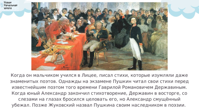 Когда он мальчиком учился в Лицее, писал стихи, которые изумляли даже знаменитых поэтов. Однажды на экзамене Пушкин читал свои стихи перед известнейшим поэтом того времени Гаврилой Романовичем Державиным. Когда юный Александр закончил стихотворение, Державин в восторге, со слезами на глазах бросился целовать его, но Александр смущённый убежал. Позже Жуковский назвал Пушкина своим наследником в поэзии. 