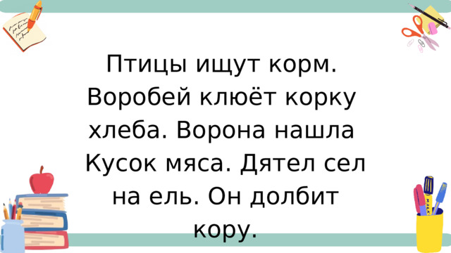 Птицы ищут корм. Воробей клюёт корку хлеба. Ворона нашла Кусок мяса. Дятел сел на ель. Он долбит кору. 