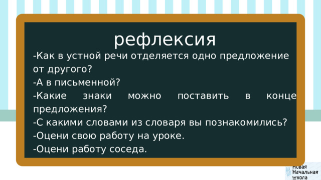 рефлексия -Как в устной речи отделяется одно предложение от другого? -А в письменной? -Какие знаки можно поставить в конце предложения? -С какими словами из словаря вы познакомились? -Оцени свою работу на уроке. -Оцени работу соседа. 