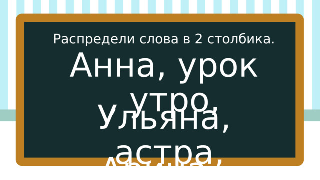 Распредели слова в 2 столбика. Анна, урок , утро, Ульяна,  астра, Арина. 