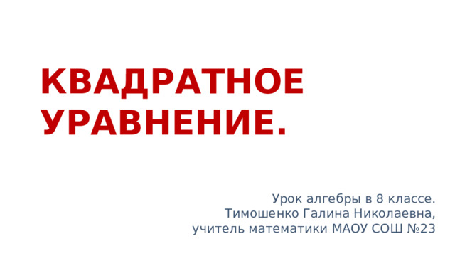 КВАДРАТНОЕ  УРАВНЕНИЕ. Урок алгебры в 8 классе. Тимошенко Галина Николаевна, учитель математики МАОУ СОШ №23 