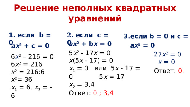 Решение неполных квадратных уравнений 1. если b = 0 2. если с = 0 3.если b = 0 и c = 0 а x 2  +  b x  =  0 ах 2 = 0 а x 2 + с = 0 5 х 2 - 17 х = 0 х (5 х - 17) = 0 х 1 = 0 или 5 х - 17 = 0 5 х = 17 х 2 = 3,4 Ответ: 0 ; 3,4 27 х 2 = 0  х = 0 6 x 2 – 216 = 0 6 х 2 = 216 х 2 = 216:6 х 2 = 36 х 1 = 6, х 2 = - 6 Ответ: - 6; 6 Ответ: 0. 