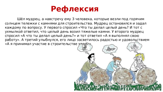 Рефлексия  Шёл мудрец, а навстречу ему 3 человека, которые везли под горячим солнцем тележки с камнями для строительства. Мудрец остановился и задал каждому по вопросу. У первого спросил «Что ты делал целый день? И тот с ухмылкой ответил, что целый день возил тяжелые камни. У второго мудрец спросил «А что ты делал целый день?» и тот ответил «А я выполнял свою работу». А третий улыбнулся, его лицо засветилось радостью и удовольствием «А я принимал участие в строительстве храма» 