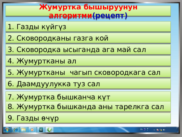 Жумуртка бышыруунун алгоритми (рецепт) 1. Газды күйгүз 2. Сковородканы газга кой 3. Сковородка ысыганда ага май сал 4. Жумуртканы ал 5. Жумуртканы чагып сковородкага сал 6. Даамдуулукка туз сал 7. Жумуртка бышканча күт 8. Жумуртка бышканда аны тарелкга сал 9. Газды өчүр  