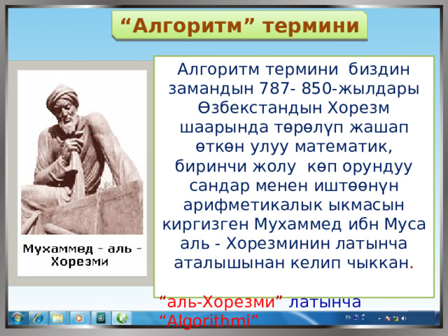 “ Алгоритм” термини Алгоритм термини биздин замандын 787- 850-жылдары Өзбекстандын Хорезм шаарында төрөлүп жашап өткөн улуу математик, биринчи жолу көп орундуу сандар менен иштөөнүн арифметикалык ыкмасын киргизген Мухаммед ибн Муса аль - Хорезминин латынча аталышынан келип чыккан . “ аль-Хорезми ” латынча  “Algorithmi” 