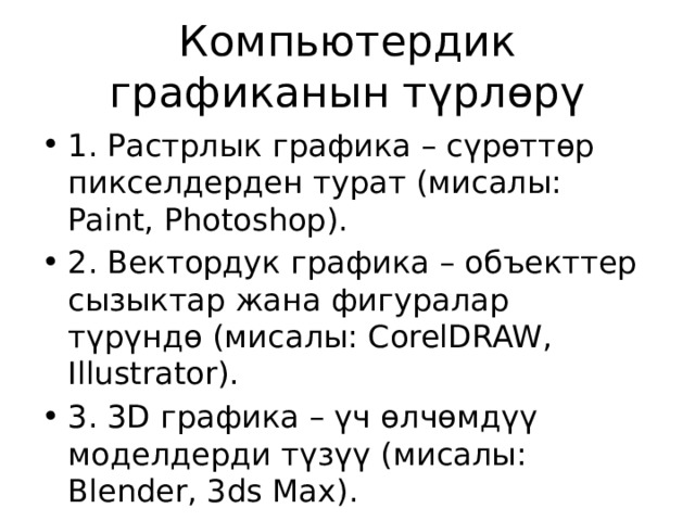 Компьютердик графиканын түрлөрү 1. Растрлык графика – сүрөттөр пикселдерден турат (мисалы: Paint, Photoshop). 2. Вектордук графика – объекттер сызыктар жана фигуралар түрүндө (мисалы: CorelDRAW, Illustrator). 3. 3D графика – үч өлчөмдүү моделдерди түзүү (мисалы: Blender, 3ds Max). 