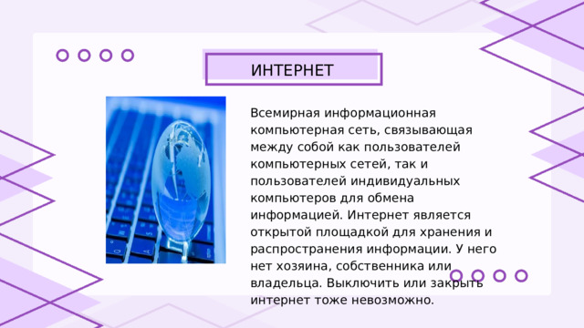 ИНТЕРНЕТ Всемирная информационная компьютерная сеть, связывающая между собой как пользователей компьютерных сетей, так и пользователей индивидуальных компьютеров для обмена информацией. Интернет является открытой площадкой для хранения и распространения информации. У него нет хозяина, собственника или владельца. Выключить или закрыть интернет тоже невозможно. 
