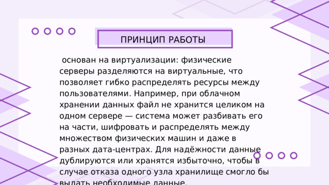 ПРИНЦИП РАБОТЫ  основан на виртуализации: физические серверы разделяются на виртуальные, что позволяет гибко распределять ресурсы между пользователями. Например, при облачном хранении данных файл не хранится целиком на одном сервере — система может разбивать его на части, шифровать и распределять между множеством физических машин и даже в разных дата-центрах. Для надёжности данные дублируются или хранятся избыточно, чтобы в случае отказа одного узла хранилище смогло бы выдать необходимые данные. 