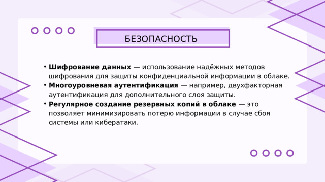 БЕЗОПАСНОСТЬ Шифрование данных — использование надёжных методов шифрования для защиты конфиденциальной информации в облаке. Многоуровневая аутентификация — например, двухфакторная аутентификация для дополнительного слоя защиты. Регулярное создание резервных копий в облаке — это позволяет минимизировать потерю информации в случае сбоя системы или кибератаки. Шифрование данных — использование надёжных методов шифрования для защиты конфиденциальной информации в облаке. Многоуровневая аутентификация — например, двухфакторная аутентификация для дополнительного слоя защиты. Регулярное создание резервных копий в облаке — это позволяет минимизировать потерю информации в случае сбоя системы или кибератаки. 