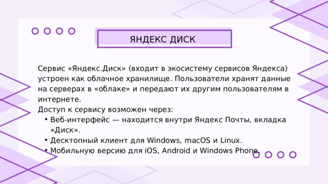 ЯНДЕКС ДИСК Сервис «Яндекс.Диск» (входит в экосистему сервисов Яндекса) устроен как облачное хранилище. Пользователи хранят данные на серверах в «облаке» и передают их другим пользователям в интернете. Доступ к сервису возможен через: Веб-интерфейс — находится внутри Яндекс Почты, вкладка «Диск». Десктопный клиент для Windows, macOS и Linux. Мобильную версию для iOS, Android и Windows Phone. Веб-интерфейс — находится внутри Яндекс Почты, вкладка «Диск». Десктопный клиент для Windows, macOS и Linux. Мобильную версию для iOS, Android и Windows Phone. 