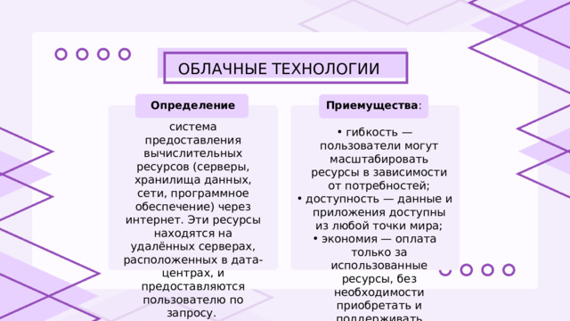 ОБЛАЧНЫЕ ТЕХНОЛОГИИ Приемущества : Определение система предоставления вычислительных ресурсов (серверы, хранилища данных, сети, программное обеспечение) через интернет. Эти ресурсы находятся на удалённых серверах, расположенных в дата-центрах, и предоставляются пользователю по запросу. гибкость — пользователи могут масштабировать ресурсы в зависимости от потребностей; доступность — данные и приложения доступны из любой точки мира; экономия — оплата только за использованные ресурсы, без необходимости приобретать и поддерживать физическое оборудование. гибкость — пользователи могут масштабировать ресурсы в зависимости от потребностей; доступность — данные и приложения доступны из любой точки мира; экономия — оплата только за использованные ресурсы, без необходимости приобретать и поддерживать физическое оборудование. 