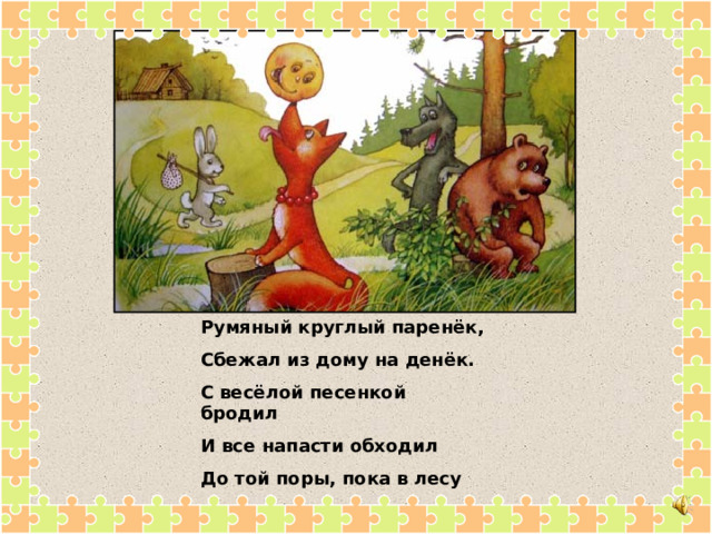 Румяный круглый паренёк, Сбежал из дому на денёк. С весёлой песенкой бродил И все напасти обходил До той поры, пока в лесу Не встретил хитрую лису. 