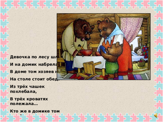 Девочка по лесу шла И на домик набрела. В доме том хозяев нет, На столе стоит обед. Из трёх чашек похлебала, В трёх кроватях полежала… Кто же в домике том жил? Подскажите – я забыл… 