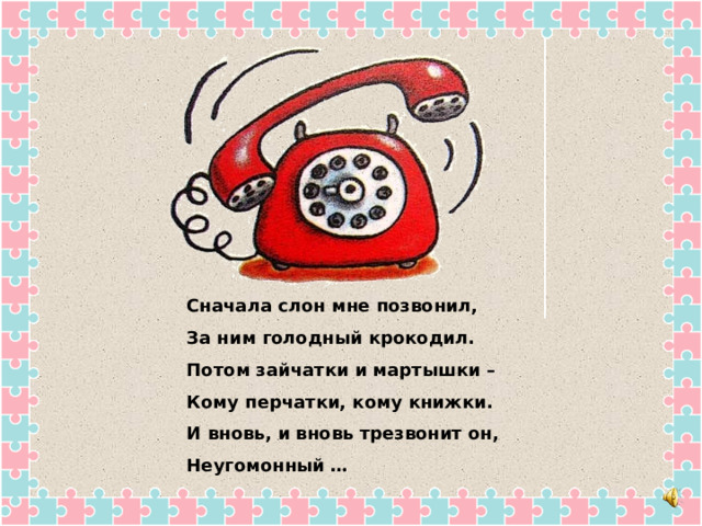 Сначала слон мне позвонил, За ним голодный крокодил. Потом зайчатки и мартышки – Кому перчатки, кому книжки. И вновь, и вновь трезвонит он, Неугомонный … 