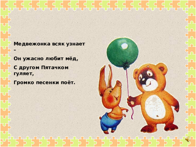 Медвежонка всяк узнает – Он ужасно любит мёд, С другом Пятачком гуляет, Громко песенки поёт. 