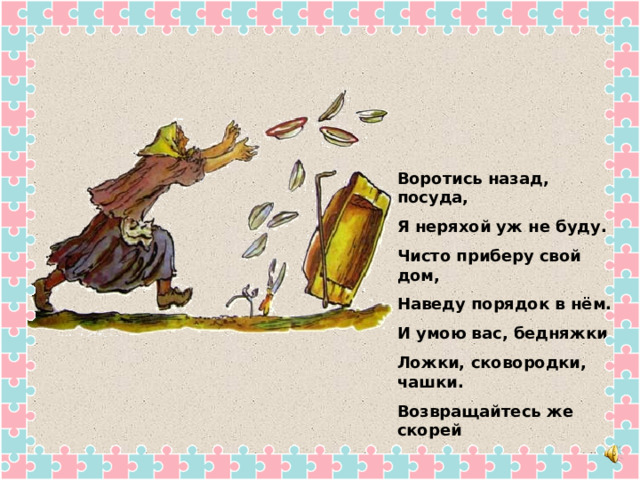 Воротись назад, посуда, Я неряхой уж не буду. Чисто приберу свой дом, Наведу порядок в нём. И умою вас, бедняжки, Ложки, сковородки, чашки. Возвращайтесь же скорей Вы к хозяюшке своей. 