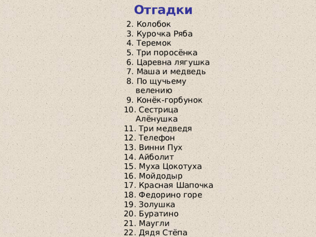 Отгадки  2. Колобок  3. Курочка Ряба  4. Теремок  5. Три поросёнка  6. Царевна лягушка  7. Маша и медведь  8. По щучьему велению  9. Конёк-горбунок 10. Сестрица Алёнушка 11. Три медведя 12. Телефон 13. Винни Пух 14. Айболит 15. Муха Цокотуха 16. Мойдодыр 17. Красная Шапочка 18. Федорино горе 19. Золушка 20. Буратино 21. Маугли 22. Дядя Стёпа 23. Карлсон 