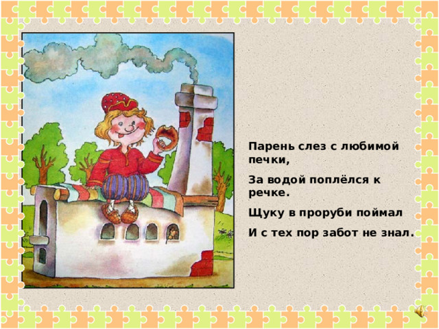 Парень слез с любимой печки, За водой поплёлся к речке. Щуку в проруби поймал И с тех пор забот не знал. 