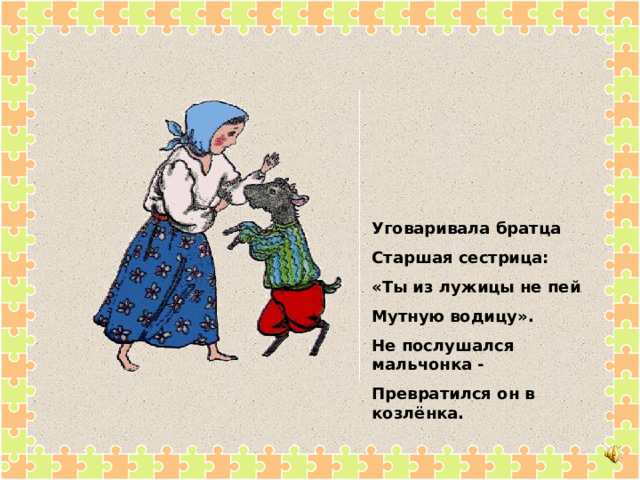 Уговаривала братца Старшая сестрица: «Ты из лужицы не пей Мутную водицу». Не послушался мальчонка - Превратился он в козлёнка. 
