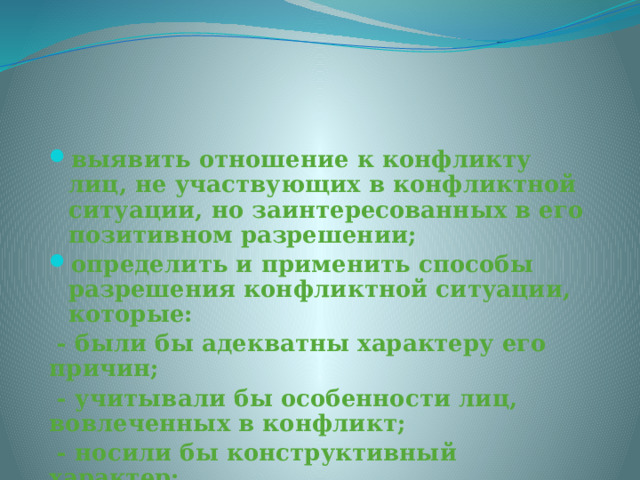 выявить отношение к конфликту лиц, не участвующих в конфликтной ситуации, но заинтересованных в его позитивном разрешении; определить и применить способы разрешения конфликтной ситуации, которые:  - были бы адекватны характеру его причин;  - учитывали бы особенности лиц, вовлеченных в конфликт;  - носили бы конструктивный характер;  - соответствовали целям улучшения межличностных отношений и способствовали бы развитию коллектива  