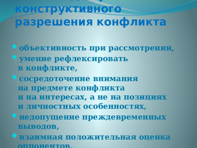 Условия для успешного конструктивного разрешения конфликта  объективность при рассмотрении, умение рефлексировать в конфликте, сосредоточение внимания на предмете конфликта и на интересах, а не на позициях и личностных особенностях, недопущение преждевременных выводов, взаимная положительная оценка оппонентов, владение партнерским стилем общения.  