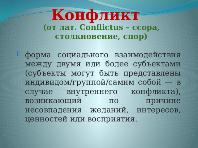 Конфликт (от лат. Сonflictus – ссора, столкновение, спор) форма социального взаимодействия между двумя или более субъектами (субъекты могут быть представлены индивидом/группой/самим собой — в случае внутреннего конфликта), возникающий по причине несовпадения желаний, интересов, ценностей или восприятия. 
