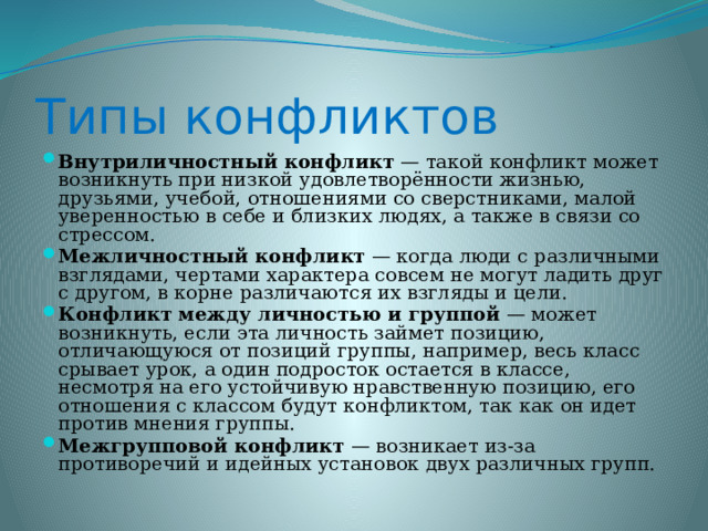 Типы конфликтов Внутриличностный конфликт — такой конфликт может возникнуть при низкой удовлетворённости жизнью, друзьями, учебой, отношениями со сверстниками, малой уверенностью в себе и близких людях, а также в связи со стрессом. Межличностный конфликт — когда люди с различными взглядами, чертами характера совсем не могут ладить друг с другом, в корне различаются их взгляды и цели. Конфликт между личностью и группой — может возникнуть, если эта личность займет позицию, отличающуюся от позиций группы, например, весь класс срывает урок, а один подросток остается в классе, несмотря на его устойчивую нравственную позицию, его отношения с классом будут конфликтом, так как он идет против мнения группы. Межгрупповой конфликт — возникает из-за противоречий и идейных установок двух различных групп. 