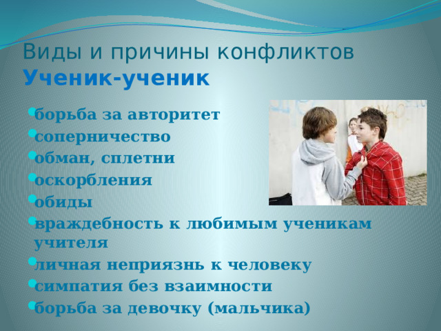 Виды и причины конфликтов  Ученик-ученик борьба за авторитет соперничество обман, сплетни оскорбления обиды враждебность к любимым ученикам учителя личная неприязнь к человеку симпатия без взаимности борьба за девочку (мальчика) 