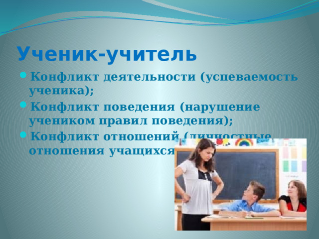 Ученик-учитель Конфликт деятельности (успеваемость ученика); Конфликт поведения (нарушение учеником правил поведения); Конфликт отношений (личностные отношения учащихся и учителей)  