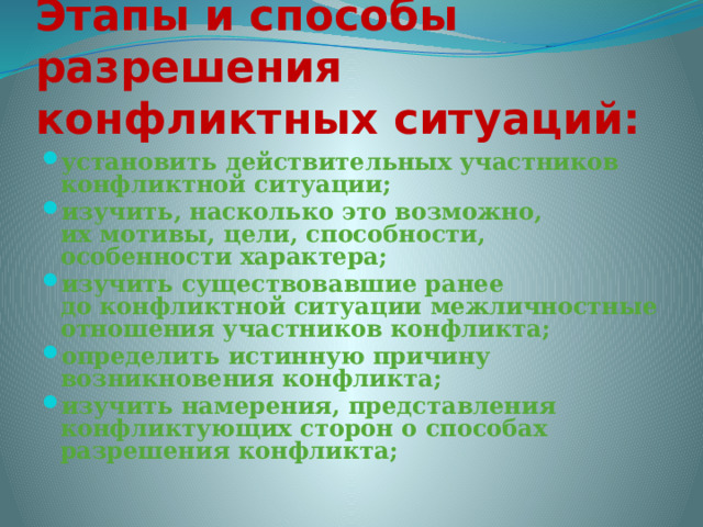 Этапы и способы разрешения конфликтных ситуаций: установить действительных участников конфликтной ситуации; изучить, насколько это возможно, их мотивы, цели, способности, особенности характера; изучить существовавшие ранее до конфликтной ситуации межличностные отношения участников конфликта; определить истинную причину возникновения конфликта; изучить намерения, представления конфликтующих сторон о способах разрешения конфликта; 