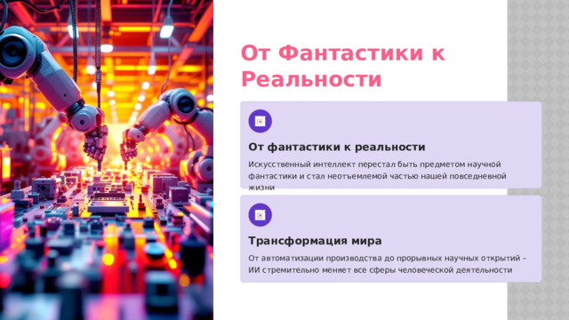 От Фантастики к Реальности От фантастики к реальности Искусственный интеллект перестал быть предметом научной фантастики и стал неотъемлемой частью нашей повседневной жизни Трансформация мира От автоматизации производства до прорывных научных открытий – ИИ стремительно меняет все сферы человеческой деятельности  
