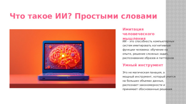 Что такое ИИ? Простыми словами Имитация человеческого мышления ИИ – это способность компьютерных систем имитировать когнитивные функции человека: обучение на опыте, решение сложных задач, распознавание образов и паттернов Умный инструмент Это не магическая панацея, а мощный инструмент, который учится на больших объемах данных, распознает закономерности и принимает обоснованные решения  