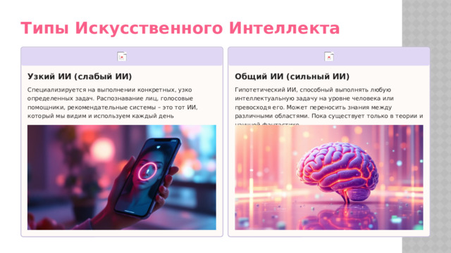 Типы Искусственного Интеллекта Узкий ИИ (слабый ИИ) Общий ИИ (сильный ИИ) Специализируется на выполнении конкретных, узко определенных задач. Распознавание лиц, голосовые помощники, рекомендательные системы – это тот ИИ, который мы видим и используем каждый день Гипотетический ИИ, способный выполнять любую интеллектуальную задачу на уровне человека или превосходя его. Может переносить знания между различными областями. Пока существует только в теории и научной фантастике  