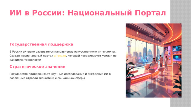 ИИ в России: Национальный Портал Государственная поддержка В России активно развивается направление искусственного интеллекта. Создан национальный портал ai.gov.ru , который координирует усилия по развитию технологии Стратегическое значение Государство поддерживает научные исследования и внедрение ИИ в различные отрасли экономики и социальной сферы  