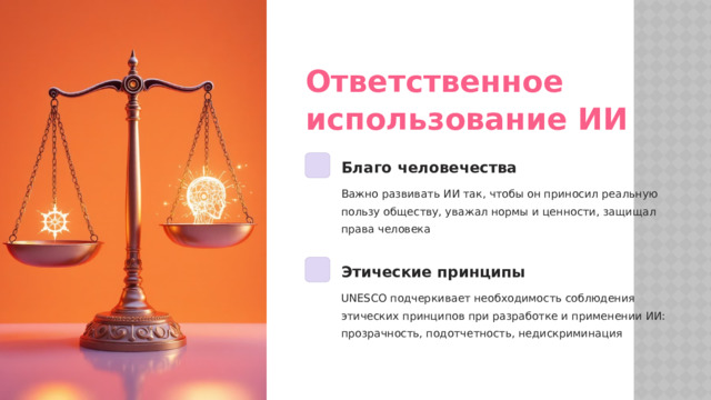 Ответственное использование ИИ Благо человечества Важно развивать ИИ так, чтобы он приносил реальную пользу обществу, уважал нормы и ценности, защищал права человека Этические принципы UNESCO подчеркивает необходимость соблюдения этических принципов при разработке и применении ИИ: прозрачность, подотчетность, недискриминация  