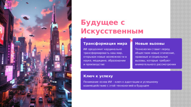 Будущее с Искусственным Интеллектом Трансформация мира Новые вызовы ИИ продолжит кардинально трансформировать наш мир, открывая новые возможности в науке, медицине, образовании и производстве Технология ставит перед обществом новые этические, правовые и социальные вызовы, которые требуют внимательного рассмотрения Ключ к успеху Понимание основ ИИ – ключ к адаптации и успешному взаимодействию с этой технологией в будущем  