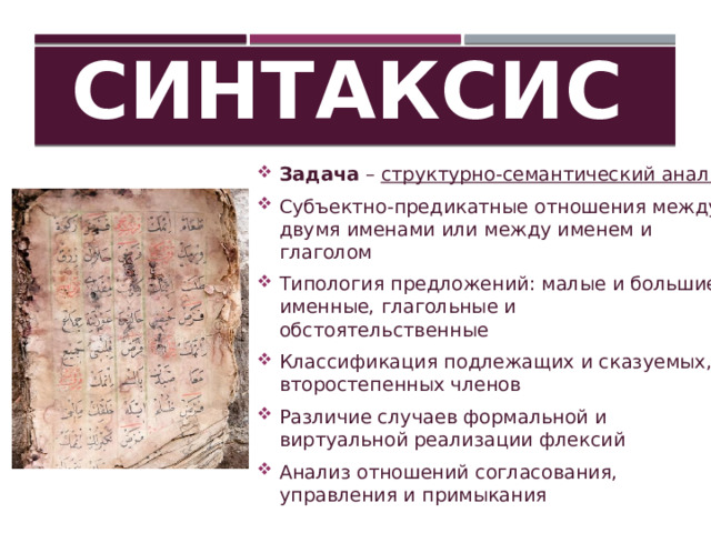 Синтаксис Задача – структурно-семантический анализ Субъектно-предикатные отношения между двумя именами или между именем и глаголом Типология предложений: малые и большие; именные, глагольные и обстоятельственные Классификация подлежащих и сказуемых, второстепенных членов Различие случаев формальной и виртуальной реализации флексий Анализ отношений согласования, управления и примыкания 