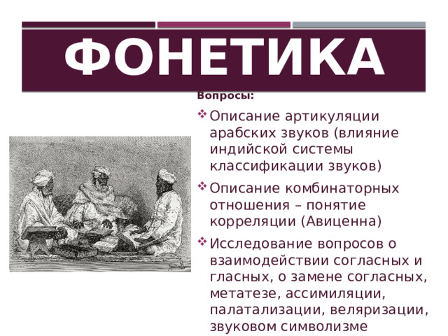 Фонетика Вопросы: Описание артикуляции арабских звуков (влияние индийской системы классификации звуков) Описание комбинаторных отношения – понятие корреляции (Авиценна) Исследование вопросов о взаимодействии согласных и гласных, о замене согласных, метатезе, ассимиляции, палатализации, веляризации, звуковом символизме 