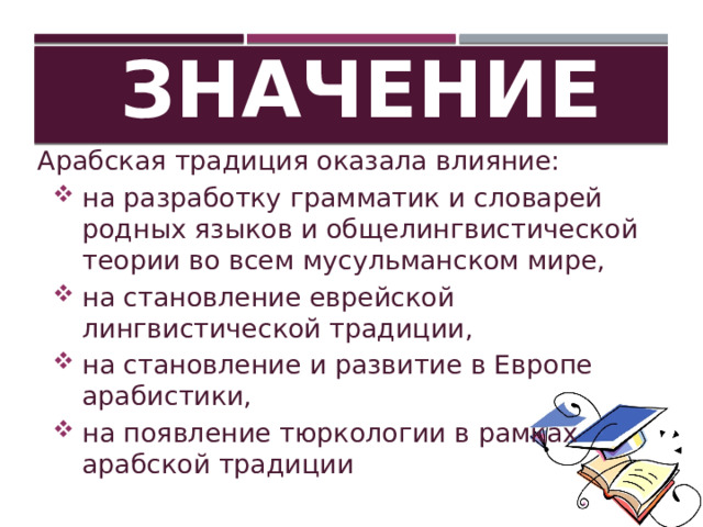 Значение Арабская традиция оказала влияние: на разработку грамматик и словарей родных языков и общелингвистической теории во всем мусульманском мире, на становление еврейской лингвистической традиции, на становление и развитие в Европе арабистики, на появление тюркологии в рамках арабской традиции 