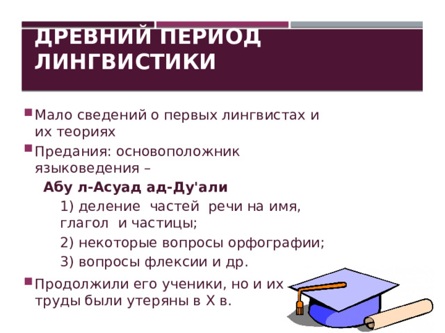 Древний период лингвистики Мало сведений о первых лингвистах и их теориях Предания: основоположник языковедения –  Абу л-Асуад ад-Ду'али 1) деление частей речи на имя, глагол и частицы; 2) некоторые вопросы орфографии; 3) вопросы флексии и др. Продолжили его ученики, но и их труды были утеряны в Х в. 