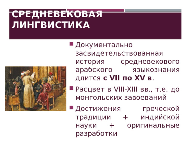 Средневековая лингвистика Документально засвидетельствованная история средневекового арабского языкознания длится с VII по XV в . Расцвет в VIII-XIII вв., т.е. до монгольских завоеваний Достижения греческой традиции + индийской науки + оригинальные разработки 