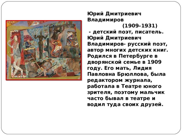 Юрий Дмитриевич Владимиров  (1909–1931)  - детский поэт, писатель. Юрий Дмитриевич Владимиров- русский поэт, автор многих детских книг. Родился в Петербурге в дворянской семье в 1909 году. Его мать, Лидия Павловна Брюллова, была редактором журнала, работала в Театре юного зрителя, поэтому мальчик часто бывал в театре и водил туда своих друзей.  